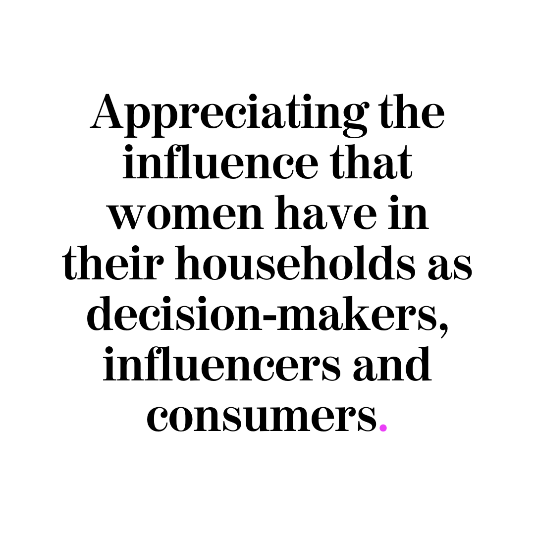 Appreciating the influence that women have in their households as decision-makers, influencers and consumers.