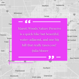 "Marott Woods Nature Preserve is a quick hike but beautiful, water-adjacent, and one big hill that really taxes you! -Julia Moore"